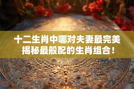 十二生肖中哪对夫妻最完美 揭秘最般配的生肖组合！