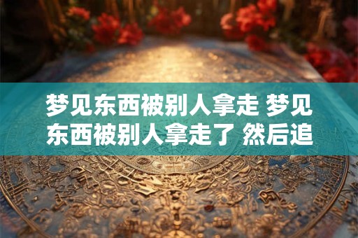 梦见东西被别人拿走 梦见东西被别人拿走了 然后追回来了