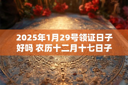 2025年1月29号领证日子好吗 农历十二月十七日子好吗