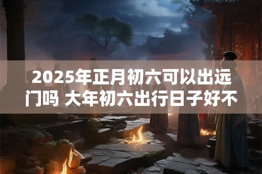 2025年正月初六可以出远门吗 大年初六出行日子好不好