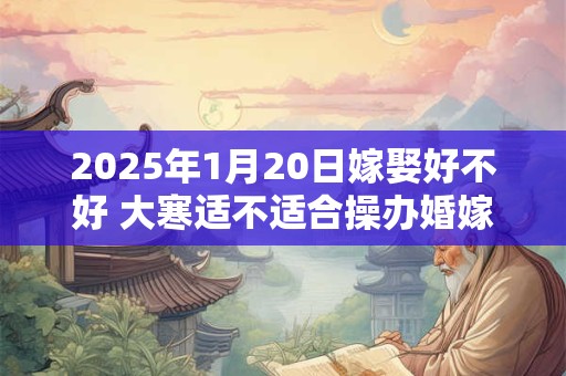 2025年1月20日嫁娶好不好 大寒适不适合操办婚嫁之事
