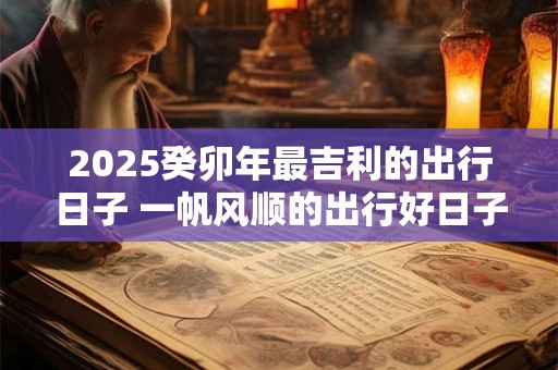 2025癸卯年最吉利的出行日子 一帆风顺的出行好日子