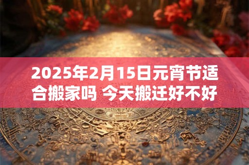 2025年2月15日元宵节适合搬家吗 今天搬迁好不好