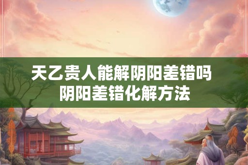 天乙贵人能解阴阳差错吗 阴阳差错化解方法
