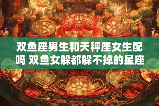 双鱼座男生和天秤座女生配吗 双鱼女躲都躲不掉的星座男