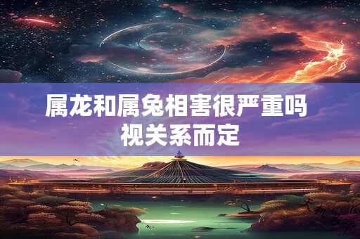 属龙和属兔相害很严重吗 视关系而定