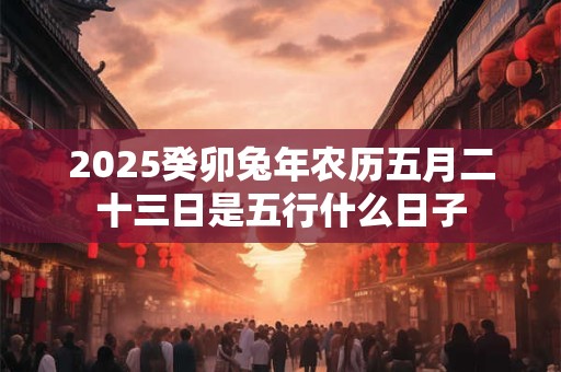 2025癸卯兔年农历五月二十三日是五行什么日子 2025癸卯兔年农历五月二十三日是五行什么日子