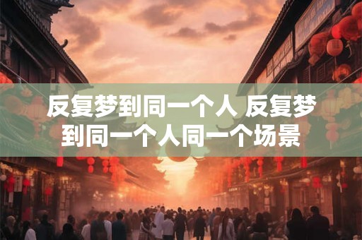 反复梦到同一个人 反复梦到同一个人同一个场景
