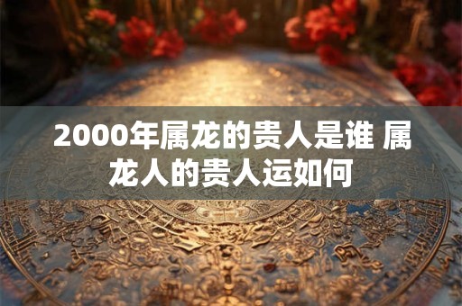 2000年属龙的贵人是谁 属龙人的贵人运如何