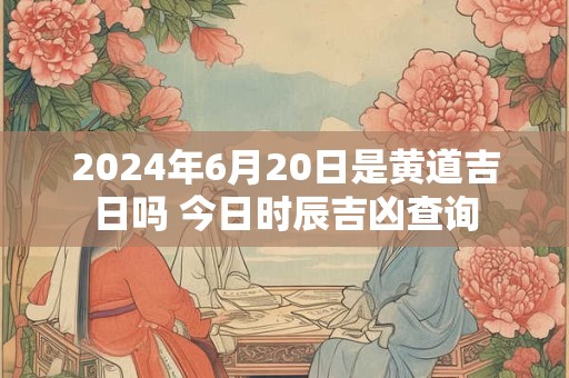 2024年6月20日是黄道吉日吗 今日时辰吉凶查询
