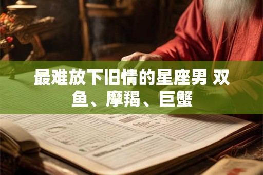最难放下旧情的星座男 双鱼、摩羯、巨蟹