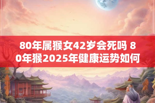 80年属猴女42岁会死吗 80年猴2025年健康运势如何