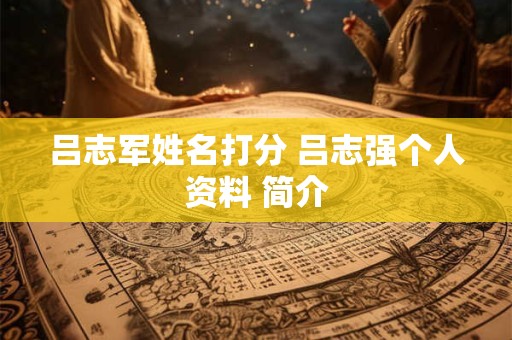 吕志军姓名打分 吕志强个人资料 简介