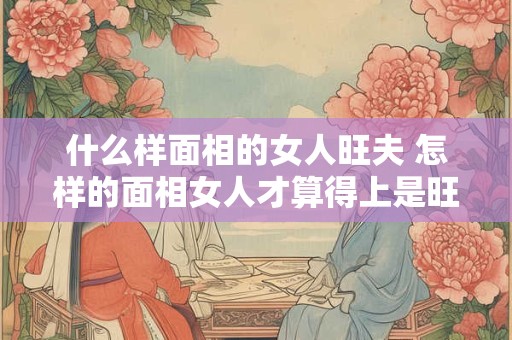 什么样面相的女人旺夫 怎样的面相女人才算得上是旺夫相