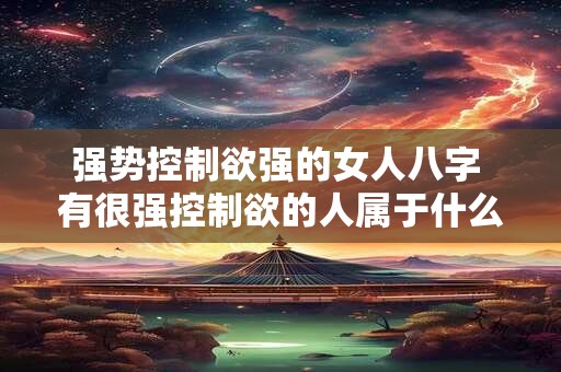 强势控制欲强的女人八字 有很强控制欲的人属于什么人格