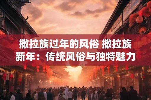 撒拉族过年的风俗 撒拉族新年：传统风俗与独特魅力的融合