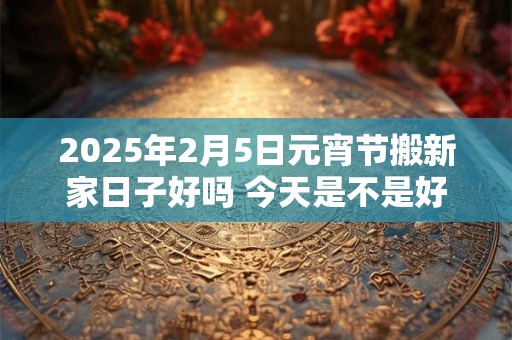 2025年2月5日元宵节搬新家日子好吗 今天是不是好日子