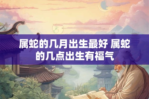 属蛇的几月出生最好 属蛇的几点出生有福气