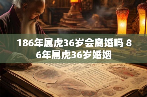 186年属虎36岁会离婚吗 86年属虎36岁婚姻