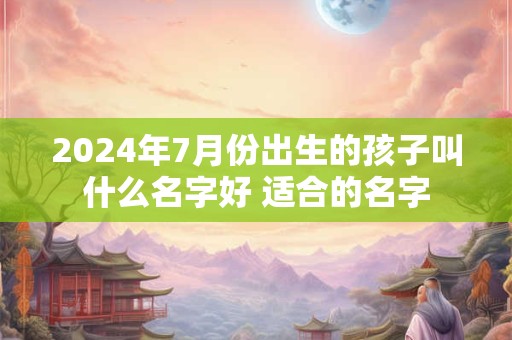 2024年7月份出生的孩子叫什么名字好 适合的名字