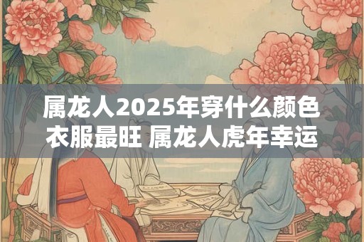 属龙人2025年穿什么颜色衣服最旺 属龙人虎年幸运色是什么