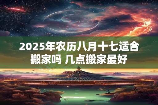 2025年农历八月十七适合搬家吗 几点搬家最好 2025年农历八月十七适合搬家吗 几点搬家最好