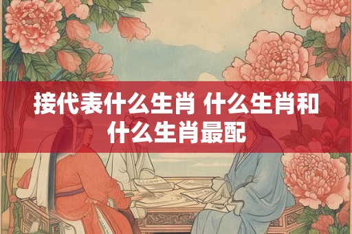 接代表什么生肖 什么生肖和什么生肖最配