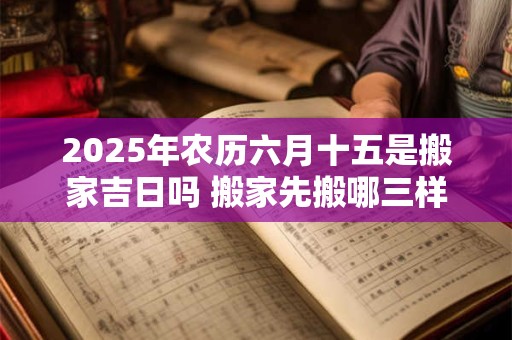 2025年农历六月十五是搬家吉日吗 搬家先搬哪三样东西