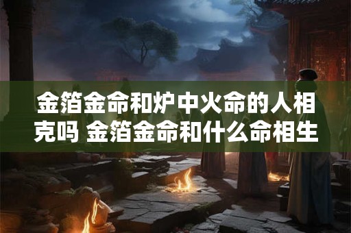 金箔金命和炉中火命的人相克吗 金箔金命和什么命相生