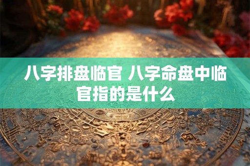 八字排盘临官 八字命盘中临官指的是什么