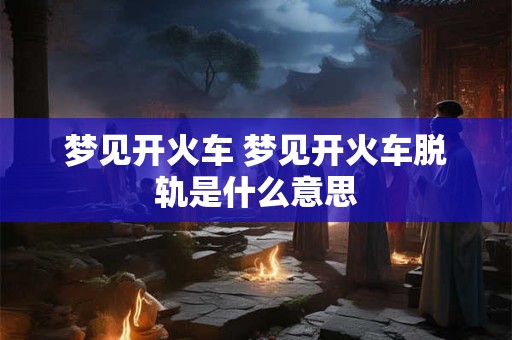 梦见开火车 梦见开火车脱轨是什么意思