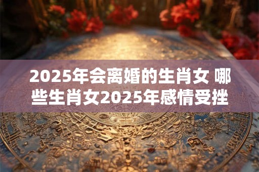 2025年会离婚的生肖女 哪些生肖女2025年感情受挫