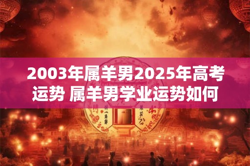 2003年属羊男2025年高考运势 属羊男学业运势如何