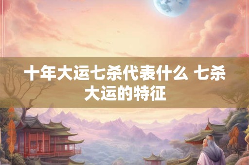 十年大运七杀代表什么 七杀大运的特征