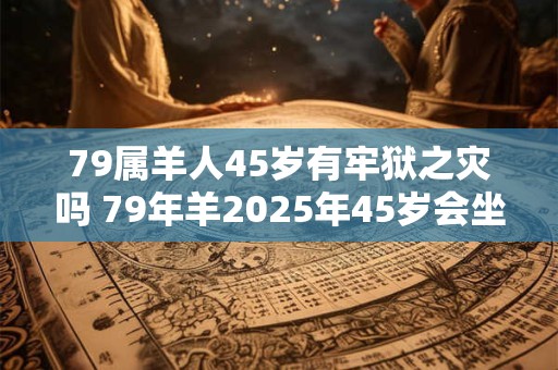 79属羊人45岁有牢狱之灾吗 79年羊2025年45岁会坐牢吗