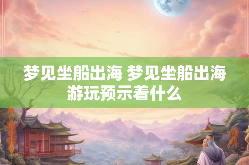 梦见坐船出海 梦见坐船出海游玩预示着什么