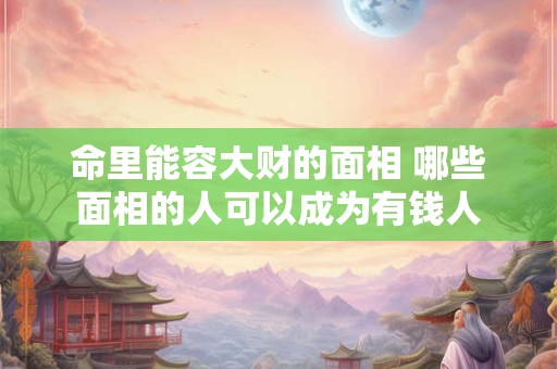 命里能容大财的面相 哪些面相的人可以成为有钱人