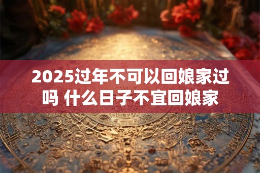 2025过年不可以回娘家过吗 什么日子不宜回娘家
