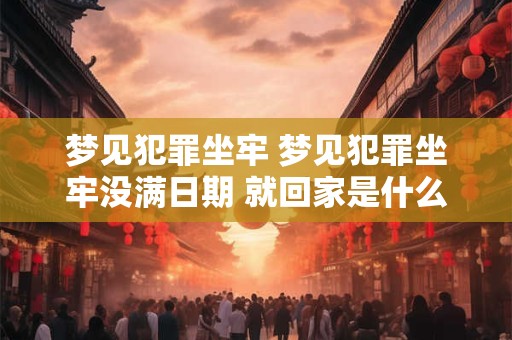 梦见犯罪坐牢 梦见犯罪坐牢没满日期 就回家是什么意思