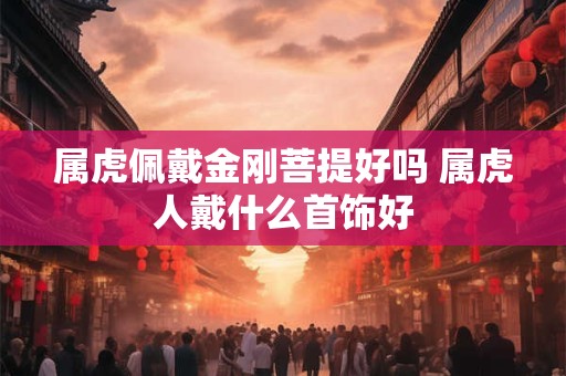 属虎佩戴金刚菩提好吗 属虎人戴什么首饰好