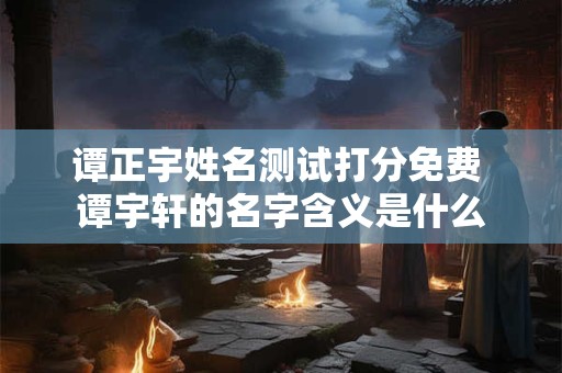 谭正宇姓名测试打分免费 谭宇轩的名字含义是什么