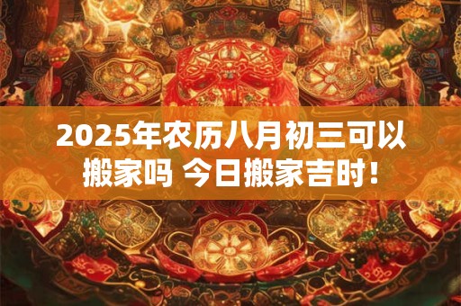 2025年农历八月初三可以搬家吗 今日搬家吉时! 2025年农历八月初三可以搬家吗 今日搬家吉时!