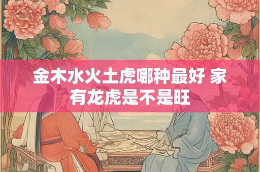 金木水火土虎哪种最好 家有龙虎是不是旺
