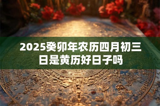 2025癸卯年农历四月初三日是黄历好日子吗