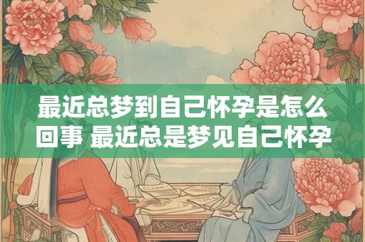 最近总梦到自己怀孕是怎么回事 最近总是梦见自己怀孕了怎么回事周公解梦