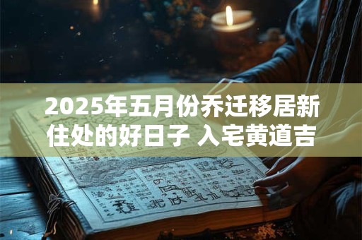 2025年五月份乔迁移居新住处的好日子 入宅黄道吉日