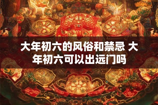 大年初六的风俗和禁忌 大年初六可以出远门吗