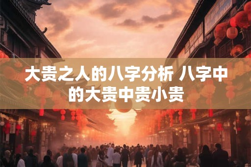 大贵之人的八字分析 八字中的大贵中贵小贵