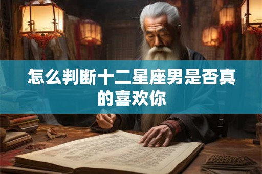 怎么判断十二星座男是否真的喜欢你