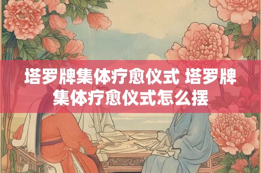 塔罗牌集体疗愈仪式 塔罗牌集体疗愈仪式怎么摆